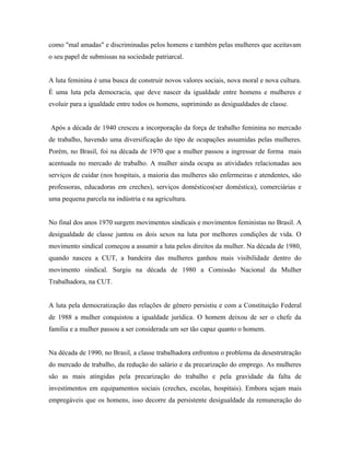 como "mal amadas" e discriminadas pelos homens e também pelas mulheres que aceitavam
o seu papel de submissas na sociedade patriarcal.


A luta feminina é uma busca de construir novos valores sociais, nova moral e nova cultura.
É uma luta pela democracia, que deve nascer da igualdade entre homens e mulheres e
evoluir para a igualdade entre todos os homens, suprimindo as desigualdades de classe.


Após a década de 1940 cresceu a incorporação da força de trabalho feminina no mercado
de trabalho, havendo uma diversificação do tipo de ocupações assumidas pelas mulheres.
Porém, no Brasil, foi na década de 1970 que a mulher passou a ingressar de forma mais
acentuada no mercado de trabalho. A mulher ainda ocupa as atividades relacionadas aos
serviços de cuidar (nos hospitais, a maioria das mulheres são enfermeiras e atendentes, são
professoras, educadoras em creches), serviços domésticos(ser doméstica), comerciárias e
uma pequena parcela na indústria e na agricultura.


No final dos anos 1970 surgem movimentos sindicais e movimentos feministas no Brasil. A
desigualdade de classe juntou os dois sexos na luta por melhores condições de vida. O
movimento sindical começou a assumir a luta pelos direitos da mulher. Na década de 1980,
quando nasceu a CUT, a bandeira das mulheres ganhou mais visibilidade dentro do
movimento sindical. Surgiu na década de 1980 a Comissão Nacional da Mulher
Trabalhadora, na CUT.


A luta pela democratização das relações de gênero persistiu e com a Constituição Federal
de 1988 a mulher conquistou a igualdade jurídica. O homem deixou de ser o chefe da
família e a mulher passou a ser considerada um ser tão capaz quanto o homem.


Na década de 1990, no Brasil, a classe trabalhadora enfrentou o problema da desestrutração
do mercado de trabalho, da redução do salário e da precarização do emprego. As mulheres
são as mais atingidas pela precarização do trabalho e pela gravidade da falta de
investimentos em equipamentos sociais (creches, escolas, hospitais). Embora sejam mais
empregáveis que os homens, isso decorre da persistente desigualdade da remuneração do
 