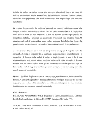 trabalho da mulher. A mulher passou a ter um nível educacional igual e as vezes até
superior ao do homem, porque como enfrenta o preconceito no mundo do trabalho, ela deve
se mostrar mais preparada e com maior escolarização para ocupar cargos que ainda são
subalternos.


Os critérios de contratação das mulheres no mundo do trabalho estão impregnados pela
imagem da mulher construída pela mídia e colocada como padrão de beleza. O empregador
ainda busca a moça de "boa aparência". Assim, as mulheres sofrem dupla pressão no
mercado de trabalho, a exigência de qualificação profissional e da aparência física. O
assédio sexual ainda é uma realidade para a mulher no mundo do trabalho, isso decorre da
própria cultura patriarcal que foi colocando o homem como o senhor do corpo da mulher.


Apesar de tantas dificuldades as mulheres conquistaram um espaço de respeito dentro da
sociedade. As relações ainda não são de igualdade e harmonia entre os gênero feminino e o
masculino. O homem ainda atribui à mulher a dupla jornada, já que o lar é sua
responsabilidade, mas muitos valores sobre as mulheres já estão mudando. O homem
também está em conflito com o papel que foi construído socialmente para ele, hoje ser
homem não é nada fácil, pois as mulheres passaram a exigir dele um novo comportamento
que ele ainda está construindo.


Quando a igualdade de gênero se coloca, cresce o espaço da democracia dentro da espécie
humana. A democratização efetiva da sociedade humana passa pela discussão das relações
de gênero, neste sentido a luta das mulheres não está relacionada apenas aos seus interesses
imediatos, mas aos interesses gerais da humanidade.


BIBLIOGRAFIA:
BESSA, Karla Adriana Martins (ORG). Trajetórias do Gênero, masculinidades... Cadernos
PAGU. Núcleo de Estudos de Gênero. UNICAMP. Campinas, São Paulo. 1998.


MURARO, Rose Marie. Sexualidade da mulher brasileira. Corpo e Classe social no Brasil.
Rio de Janeiro: Vozes, 1983.
 