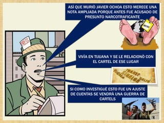ASÌ QUE MURIÒ JAVIER OCHOA ESTO MERECE UNA
NOTA AMPLIADA PORQUE ANTES FUE ACUSADO DE
         PRESUNTO NARCOTRAFICANTE




     VIVÌA EN TIJUANA Y SE LE RELACIONÒ CON
             EL CARTEL DE ESE LUGAR




 SI COMO INVESTIGUÈ ESTO FUE UN AJUSTE
 DE CUENTAS SE VENDRÀ UNA GUERRA DE
                CARTELS
 