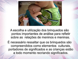 A escolha e utilização dos brinquedos são
pontos importantes de análise para refletir
sobre as relações de meninos e meninas.
É necessário ressaltar que os brinquedos são
compreendidos como elementos culturais,
portadores de significados e as crianças estão
a todo momento recriando significados.
 