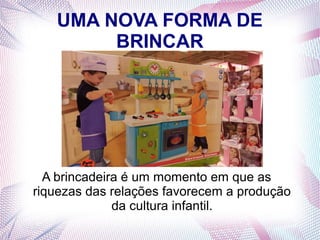 UMA NOVA FORMA DE
BRINCAR
A brincadeira é um momento em que as
riquezas das relações favorecem a produção
da cultura infantil.
 