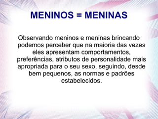 MENINOS = MENINAS
Observando meninos e meninas brincando
podemos perceber que na maioria das vezes
eles apresentam comportamentos,
preferências, atributos de personalidade mais
apropriada para o seu sexo, seguindo, desde
bem pequenos, as normas e padrões
estabelecidos.
 