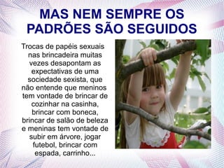 MAS NEM SEMPRE OS
PADRÕES SÃO SEGUIDOS
Trocas de papéis sexuais
nas brincadeira muitas
vezes desapontam as
expectativas de uma
sociedade sexista, que
não entende que meninos
tem vontade de brincar de
cozinhar na casinha,
brincar com boneca,
brincar de salão de beleza
e meninas tem vontade de
subir em árvore, jogar
futebol, brincar com
espada, carrinho...
 