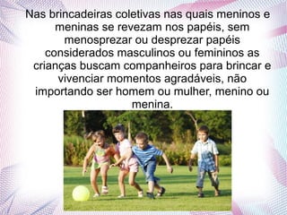 Nas brincadeiras coletivas nas quais meninos e
meninas se revezam nos papéis, sem
menosprezar ou desprezar papéis
considerados masculinos ou femininos as
crianças buscam companheiros para brincar e
vivenciar momentos agradáveis, não
importando ser homem ou mulher, menino ou
menina.
 