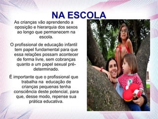 NA ESCOLA
As crianças vão aprendendo a
oposição e hierarquia dos sexos
ao longo que permanecem na
escola.
O profissional de educação infantil
tem papel fundamental para que
essa relações possam acontecer
de forma livre, sem cobranças
quanto a um papel sexual pré-
determinado.
É importante que o profissional que
trabalha na educação de
crianças pequenas tenha
consciência deste potencial, para
que, desse modo, repense sua
prática educativa.
 