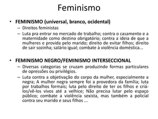 Feminismo
• FEMINISMO (universal, branco, ocidental)
– Direitos feministas
– Luta pra entrar no mercado de trabalho; contra o casamento e a
maternidade como destino obrigatório; contra a ideia de que a
mulheres e provida pelo marido; direito de evitar filhos; direito
de sair sozinha; salário igual; combate à violência doméstica...
• FEMINISMO NEGRO/FEMINISMO INTERSECCIONAL
– Diversas categorias se cruzam produzindo formas particulares
de opressões ou privilégios.
– Luta contra a objetivação do corpo da mulher, especialmente a
negra; A mulher negra sempre foi a provedora da família; luta
por trabalhos formais; luta pelo direito de ter os filhos e criá-
los/vê-los vivos até a velhice; Não precisa lutar pelo espaço
público; combate a violência sexista, mas também a policial
contra seu marido e seus filhos ...
 