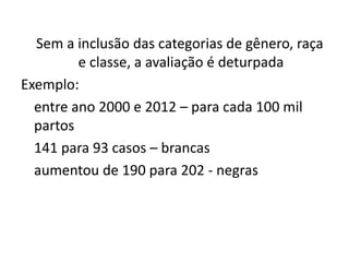 Sem a inclusão das categorias de gênero, raça
e classe, a avaliação é deturpada
Exemplo:
entre ano 2000 e 2012 – para cada 100 mil
partos
141 para 93 casos – brancas
aumentou de 190 para 202 - negras
 