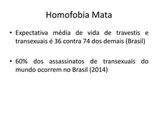 Homofobia Mata
• Expectativa média de vida de travestis e
transexuais é 36 contra 74 dos demais (Brasil)
• 60% dos assassinatos de transexuais do
mundo ocorrem no Brasil (2014)
 
