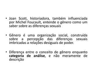 • Joan Scott, historiadora, também influenciada
por Michel Foucault, entende o gênero como um
saber sobre as diferenças sexuais
• Gênero é uma organização social, construída
sobre a percepção das diferenças sexuais
imbricadas a relações desiguais de poder.
• Diferença entre o conceito de gênero enquanto
categoria de análise, e não meramente de
descrição
 