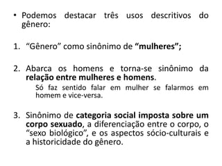 • Podemos destacar três usos descritivos do
gênero:
1. “Gênero” como sinônimo de “mulheres”;
2. Abarca os homens e torna-se sinônimo da
relação entre mulheres e homens.
Só faz sentido falar em mulher se falarmos em
homem e vice-versa.
3. Sinônimo de categoria social imposta sobre um
corpo sexuado, a diferenciação entre o corpo, o
“sexo biológico”, e os aspectos sócio-culturais e
a historicidade do gênero.
 