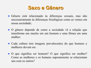 10
Sexo e Gênero
 Gênero está relacionado às diferenças sexuais, mas não
necessariamente às diferenças fisiológicas como as vemos em
nossa sociedade;
 O gênero depende de como a sociedade vê a relação que
transforma um macho em um homem e uma fêmea em uma
mulher;
 Cada cultura tem imagens prevalecentes do que homens e
mulheres devem ser.
 O que significa ser homem? O que significa ser mulher?
Como as mulheres e os homens supostamente se relacionam
uns com os outros?
 