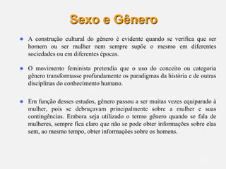 11
Sexo e Gênero
 A construção cultural do gênero é evidente quando se verifica que ser
homem ou ser mulher nem sempre supõe o mesmo em diferentes
sociedades ou em diferentes épocas.
 O movimento feminista pretendia que o uso do conceito ou categoria
gênero transformasse profundamente os paradigmas da história e de outras
disciplinas do conhecimento humano.
 Em função desses estudos, gênero passou a ser muitas vezes equiparado à
mulher, pois se debruçavam principalmente sobre a mulher e suas
contingências. Embora seja utilizado o termo gênero quando se fala de
mulheres, sempre fica claro que não se pode obter informações sobre elas
sem, ao mesmo tempo, obter informações sobre os homens.
 