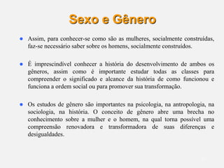 12
Sexo e Gênero
 Assim, para conhecer-se como são as mulheres, socialmente construídas,
faz-se necessário saber sobre os homens, socialmente construídos.
 É imprescindível conhecer a história do desenvolvimento de ambos os
gêneros, assim como é importante estudar todas as classes para
compreender o significado e alcance da história de como funcionou e
funciona a ordem social ou para promover sua transformação.
 Os estudos de gênero são importantes na psicologia, na antropologia, na
sociologia, na história. O conceito de gênero abre uma brecha no
conhecimento sobre a mulher e o homem, na qual torna possível uma
compreensão renovadora e transformadora de suas diferenças e
desigualdades.
 