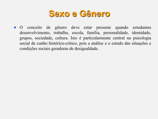 13
Sexo e Gênero
 O conceito de gênero deve estar presente quando estudamos
desenvolvimento, trabalho, escola, família, personalidade, identidade,
grupos, sociedade, cultura. Isto é particularmente central na psicologia
social de cunho histórico-crítico, pois a análise e o estudo das situações e
condições sociais geradoras de desigualdade.
 