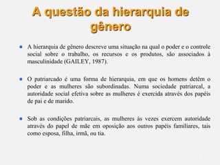 14
A questão da hierarquia de
gênero
 A hierarquia de gênero descreve uma situação na qual o poder e o controle
social sobre o trabalho, os recursos e os produtos, são associados à
masculinidade (GAILEY, 1987).
 O patriarcado é uma forma de hierarquia, em que os homens detêm o
poder e as mulheres são subordinadas. Numa sociedade patriarcal, a
autoridade social efetiva sobre as mulheres é exercida através dos papéis
de pai e de marido.
 Sob as condições patriarcais, as mulheres às vezes exercem autoridade
através do papel de mãe em oposição aos outros papéis familiares, tais
como esposa, filha, irmã, ou tia.
 