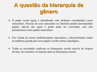 15
A questão da hierarquia de
gênero
 O poder social agora é identificado com atributos considerados como
masculinos. Pessoas do sexo masculino ou feminino podem desempenhar
papéis, através dos quais o poder pode ser exercitado, mas eles
permanecem como papéis masculinos.
 Em virtude de serem simbolicamente masculinos, a discriminação contra
as mulheres gerada por esses papéis recebe reforço ideológico.
 Todas as sociedades explicam as hierarquias sociais através de origens
divinas, de costumes ou naturais para as hierarquias sociais.
 