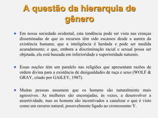 16
A questão da hierarquia de
gênero
 Em nossa sociedade ocidental, esta tendência pode ser vista nas crenças
disseminadas de que os recursos têm sido escassos desde a aurora da
existência humana; que a inteligência é herdada e pode ser medida
acuradamente; e que, embora a discriminação racial e sexual possa ser
objetada, ela está baseada em inferioridade e superioridade naturais.
 Essas noções têm um paralelo nas religiões que apresentam razões de
ordem divina para a existência de desigualdades de raça e sexo (WOLF &
GRAY, citado por GAILEY, 1987).
 Muitas pessoas assumem que os homens são naturalmente mais
agressivos. As mulheres são encorajadas, às vezes, a desenvolver a
assertividade, mas os homens são incentivados a canalizar o que é visto
como um recurso natural, possivelmente ligado ao cromossomo Y.
 