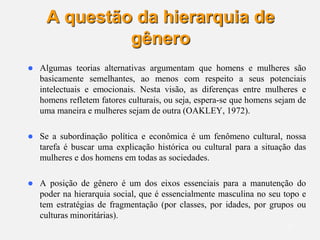 17
A questão da hierarquia de
gênero
 Algumas teorias alternativas argumentam que homens e mulheres são
basicamente semelhantes, ao menos com respeito a seus potenciais
intelectuais e emocionais. Nesta visão, as diferenças entre mulheres e
homens refletem fatores culturais, ou seja, espera-se que homens sejam de
uma maneira e mulheres sejam de outra (OAKLEY, 1972).
 Se a subordinação política e econômica é um fenômeno cultural, nossa
tarefa é buscar uma explicação histórica ou cultural para a situação das
mulheres e dos homens em todas as sociedades.
 A posição de gênero é um dos eixos essenciais para a manutenção do
poder na hierarquia social, que é essencialmente masculina no seu topo e
tem estratégias de fragmentação (por classes, por idades, por grupos ou
culturas minoritárias).
 