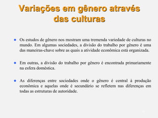 18
Variações em gênero através
das culturas
 Os estudos de gênero nos mostram uma tremenda variedade de culturas no
mundo. Em algumas sociedades, a divisão do trabalho por gênero é uma
das maneiras-chave sobre as quais a atividade econômica está organizada.
 Em outras, a divisão do trabalho por gênero é encontrada primariamente
na esfera doméstica.
 As diferenças entre sociedades onde o gênero é central à produção
econômica e aquelas onde é secundário se refletem nas diferenças em
todas as estruturas de autoridade.
 