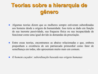 19
Teorias sobre a hierarquia de
gênero
 Algumas teorias dizem que as mulheres sempre estiveram subordinadas
aos homens desde a origem da humanidade. Isso teria se dado em função
de sua inerente passividade, sua fraqueza física ou sua incapacidade de
funcionar como uma igual devido às demandas da procriação.
 Entre essas teorias, encontramos as abaixo relacionadas e que, embora
proponham a existência de um patriarcado primordial como fator de
semelhança em todas, não apresentam muito mais em comum.
 O homem caçador: subordinação baseada nas origens humanas
 