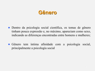 3
Gênero
 Dentro da psicologia social científica, os temas de gênero
tinham pouca expressão e, no máximo, apareciam como sexo,
indicando as diferenças encontradas entre homens e mulheres;
 Gênero tem íntima afinidade com a psicologia social,
principalmente a psicologia social
 
