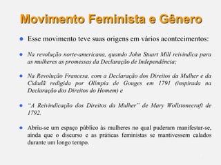 5
Movimento Feminista e Gênero
 Esse movimento teve suas origens em vários acontecimentos:
 Na revolução norte-americana, quando John Stuart Mill reivindica para
as mulheres as promessas da Declaração de Independência;
 Na Revolução Francesa, com a Declaração dos Direitos da Mulher e da
Cidadã redigida por Olímpia de Gouges em 1791 (inspirada na
Declaração dos Direitos do Homem) e
 “A Reivindicação dos Direitos da Mulher” de Mary Wollstonecraft de
1792.
 Abriu-se um espaço público às mulheres no qual puderam manifestar-se,
ainda que o discurso e as práticas feministas se mantivessem calados
durante um longo tempo.
 