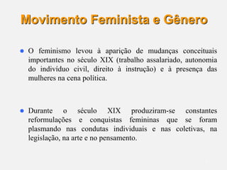 6
Movimento Feminista e Gênero
 O feminismo levou à aparição de mudanças conceituais
importantes no século XIX (trabalho assalariado, autonomia
do indivíduo civil, direito à instrução) e à presença das
mulheres na cena política.
 Durante o século XIX produziram-se constantes
reformulações e conquistas femininas que se foram
plasmando nas condutas individuais e nas coletivas, na
legislação, na arte e no pensamento.
 