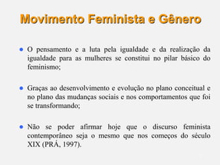 7
Movimento Feminista e Gênero
 O pensamento e a luta pela igualdade e da realização da
igualdade para as mulheres se constitui no pilar básico do
feminismo;
 Graças ao desenvolvimento e evolução no plano conceitual e
no plano das mudanças sociais e nos comportamentos que foi
se transformando;
 Não se poder afirmar hoje que o discurso feminista
contemporâneo seja o mesmo que nos começos do século
XIX (PRÁ, 1997).
 