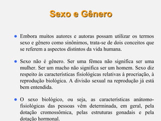 8
Sexo e Gênero
 Embora muitos autores e autoras possam utilizar os termos
sexo e gênero como sinônimos, trata-se de dois conceitos que
se referem a aspectos distintos da vida humana.
 Sexo não é gênero. Ser uma fêmea não significa ser uma
mulher. Ser um macho não significa ser um homem. Sexo diz
respeito às características fisiológicas relativas à procriação, à
reprodução biológica. A divisão sexual na reprodução já está
bem entendida.
 O sexo biológico, ou seja, as características anátomo-
fisiológicas das pessoas vêm determinada, em geral, pela
dotação cromossômica, pelas estruturas gonadais e pela
dotação hormonal.
 