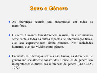 9
Sexo e Gênero
 As diferenças sexuais são encontradas em todos os
mamíferos.
 Os seres humanos têm diferenças sexuais, mas, de maneira
semelhante a todos os outros aspectos de diferenciação física,
elas são experienciadas simbolicamente. Nas sociedades
humanas, elas são vividas como gênero.
 Enquanto as diferenças sexuais são físicas, as diferenças de
gênero são socialmente construídas. Conceitos de gênero são
interpretações culturais das diferenças de gênero (OAKLEY,
1972).
 