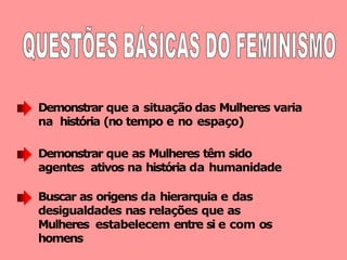 Demonstrar que a situação das Mulheres varia
na história (no tempo e no espaço)
Demonstrar que as Mulheres têm sido
agentes ativos na história da humanidade
Buscar as origens da hierarquia e das
desigualdades nas relações que as
Mulheres estabelecem entre si e com os
homens
 