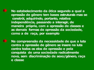 No estabelecimento da ótica segundo a qual a
opressão de gênero tem bases estruturais mas se
constrói, adquirindo, portanto, relativa
independência, passando a interagir, de
maneira própria, com a opressão de classes e
as demais formas de opressão da sociedade,
como a de raça, por exemplo
Na compreensão da necessidade de que a luta
contra a opressão de gênero se insere na luta
contra todos os elos de opressão e pela
conquista de uma sociedade radicalmente
nova, sem discriminação de sexo/gênero, raça
e classe
 