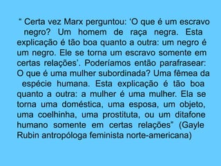 “ Certa vez Marx perguntou: ‘O que é um escravo
negro? Um homem de raça negra. Esta
explicação é tão boa quanto a outra: um negro é
um negro. Ele se torna um escravo somente em
certas relações’. Poderíamos então parafrasear:
O que é uma mulher subordinada? Uma fêmea da
espécie humana. Esta explicação é tão boa
quanto a outra: a mulher é uma mulher. Ela se
torna uma doméstica, uma esposa, um objeto,
uma coelhinha, uma prostituta, ou um ditafone
humano somente em certas relações” (Gayle
Rubin antropóloga feminista norte-americana)
 