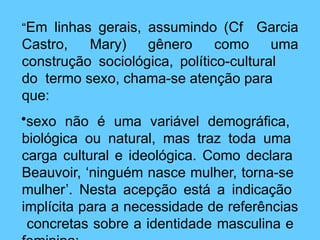 “Em linhas gerais, assumindo (Cf
Castro, Mary) gênero como
Garcia
uma
construção sociológica, político-cultural
do termo sexo, chama-se atenção para
que:
•sexo não é uma variável demográfica,
biológica ou natural, mas traz toda uma
carga cultural e ideológica. Como declara
Beauvoir, ‘ninguém nasce mulher, torna-se
mulher’. Nesta acepção está a indicação
implícita para a necessidade de referências
concretas sobre a identidade masculina e
 
