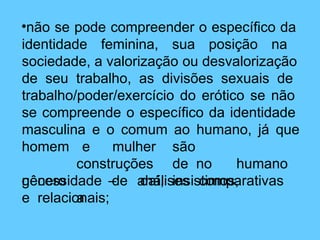•não se pode compreender o específico da
identidade feminina, sua posição na
sociedade, a valorização ou desvalorização
de seu trabalho, as divisões sexuais de
trabalho/poder/exercício do erótico se não
se compreende o específico da identidade
masculina e o comum ao humano, já que
homem
gênero
e mulher são
construções de no humano
– daí, insistimos,
a
necessidade de análises comparativas
e relacionais;
 