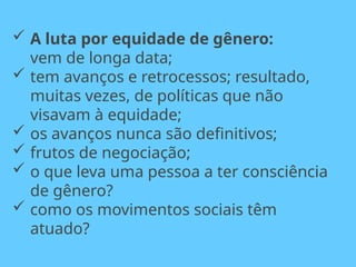  A luta por equidade de gênero:
vem de longa data;
 tem avanços e retrocessos; resultado,
muitas vezes, de políticas que não
visavam à equidade;
 os avanços nunca são definitivos;
 frutos de negociação;
 o que leva uma pessoa a ter consciência
de gênero?
 como os movimentos sociais têm
atuado?
 