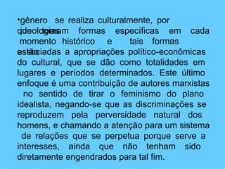 •gênero se realiza culturalmente, por
ideologias
que tomam formas específicas em cada
momento histórico e tais formas
estão
associadas a apropriações político-econômicas
do cultural, que se dão como totalidades em
lugares e períodos determinados. Este último
enfoque é uma contribuição de autores marxistas
no sentido de tirar o feminismo do plano
idealista, negando-se que as discriminações se
reproduzem pela perversidade natural dos
homens, e chamando a atenção para um sistema
de relações que se perpetua porque serve a
interesses, ainda que não tenham sido
diretamente engendrados para tal fim.
 