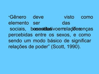 como
deve
ser
constitutivo
visto
das
relações
“Gênero
elemento
sociais, baseadas em diferenças
percebidas entre os sexos, e como
sendo um modo básico de significar
relações de poder” (Scott, 1990).
 