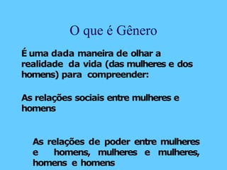 É uma dada maneira de olhar a
realidade da vida (das mulheres e dos
homens) para compreender:
As relações sociais entre mulheres e
homens
As relações de poder entre mulheres
e homens, mulheres e mulheres,
homens e homens
O que é Gênero
 