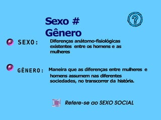 SEXO: Diferenças anátomo-fisiológicas
existentes entre os homens e as
mulheres
GÊNERO: Maneira que as diferenças entre mulheres e
homens assumem nas diferentes
sociedades, no transcorrer da história.
Refere-se ao SEXO SOCIAL
Sexo #
Gênero
 