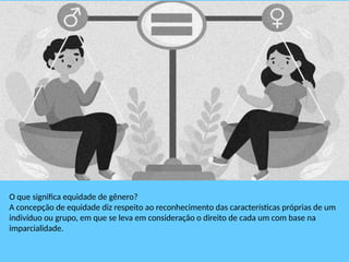 O que significa equidade de gênero?
A concepção de equidade diz respeito ao reconhecimento das características próprias de um
indivíduo ou grupo, em que se leva em consideração o direito de cada um com base na
imparcialidade.
 