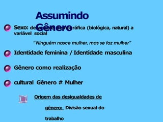 Sexo: de variável demográfica (biológica, natural) a
variável social
“Ninguém nasce mulher, mas se faz mulher”
Identidade feminina /Identidade masculina
Gênero como realização
cultural Gênero # Mulher
Origem das desigualdades de
gênero: Divisão sexual do
trabalho
Assumindo
Gênero
 
