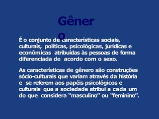 É o conjunto de características sociais,
culturais, políticas, psicológicas, jurídicas e
econômicas atribuídas às pessoas de forma
diferenciada de acordo com o sexo.
As características de gênero são construções
sócio-culturais que variam através da história
e se referem aos papéis psicológicos e
culturais que a sociedade atribui a cada um
do que considera “masculino” ou “feminino”.
Gêner
o
 