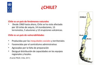 ¿CHILE? Chile es un país de fenómenos naturales   Desde 1960 hasta ahora, Chile se ha visto afectado por 10 ciclos de sequía, 14 inundaciones, 13 terremotos, 5 aluviones y 12 erupciones volcánicas.  Chile es un país de vulnerabilidades Producidas por las  inequidades sociales  y territoriales Favorecidas por el centralismo administrativo Agravadas por la falta de preparación  Desigual distribución de capacidades en los equipos regionales y locales. (Fuente PNUD, Chile, 2011) CHILE Maule Biobío 