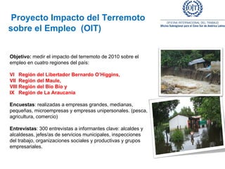 Proyecto Impacto del Terremoto  sobre el Empleo  (OIT)     Objetivo:  medir el impacto del terremoto de 2010 sobre el empleo en cuatro regiones del país:    VI  Región del Libertador Bernardo O’Higgins,  VII  Región del Maule,  VIII Región del Bío Bío y  IX  Región de La Araucanía   Encuestas : realizadas a empresas grandes, medianas, pequeñas, microempresas y empresas unipersonales. (pesca, agricultura, comercio) Entrevistas : 300 entrevistas a informantes clave: alcaldes y alcaldesas, jefes/as de servicios municipales, inspecciones del trabajo, organizaciones sociales y productivas y grupos empresariales. 