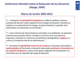 Conferencia Mundial sobre la Reducción de los Desastres (Hyogo, 2005) Marco de Acción 2005-2015  “…  Incorporar  una perspectiva de género  en todas las políticas, planes y procesos de decisión sobre la gestión de los riesgos de desastre, incluidos los relativos a la evaluación de los riesgos, la alerta temprana, la gestión de la información y la educación y la formación”. “… Crear sistemas de alerta temprana centrados en la población, en particular sistemas que permitan alertar a tiempo y en forma clara a las personas expuestas, teniendo en cuenta las características demográficas,  el género , la cultura y el modo de vida de los destinatarios …” “… Garantizar la  igualdad de acceso de las mujeres  y los grupos vulnerables a  oportunidades  de formación y educación adecuadas ;  promover la formación en los aspectos de género  y cultura como parte integrante de la educación y la formación para la reducción del riesgo de desastre”. 