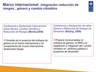 Marco internacional:  integración reducción de riesgos , género y cambio climático Conferencia y Declaración Internacional sobre Género, Cambio Climático y Reducción de Riesgos  (Manila,2008)  Constata de la ausencia del enfoque de género en el marco internacional y no cumplimiento de m,arco internacional destacando Hyogo   Conferencia y Declaración de sobre Género y Reducción de Riesgos de Desastres ( Beijing, 2009)  Propone transversalizar el enfoque de género, la RRD y la adaptación y mitigación del  cambio climático en  políticas publicas y proyectos de desarrollo.  