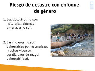 Riesgo de desastre con enfoque  de género 1. Los desastres  no son naturales,  algunas amenazas lo son. 2. Las mujeres  no son vulnerables por naturaleza , muchas viven en  condiciones de mayor vulnerabilidad. 