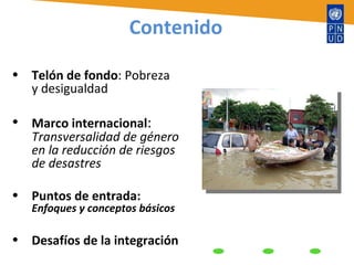 Contenido Telón de fondo : Pobreza y desigualdad Marco internacional :  Transversalidad de género en la reducción de riesgos de desastres Puntos de entrada:  Enfoques y conceptos básicos Desafíos de la integración 