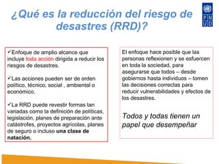 ¿Qué es la reducción del riesgo de desastres (RRD)? Enfoque de amplio alcance que incluye  toda acción  dirigida a reducir los riesgos de desastres. Las acciones pueden ser de orden político, técnico, social , ambiental o económico.  La RRD puede revestir formas tan variadas como la definición de políticas, legislación, planes de preparación ante catástrofes, proyectos agrícolas, planes de seguro o incluso  una clase de natación.  El enfoque hace posible que las personas reflexionen y se esfuercen en toda la sociedad, para asegurarse que todos – desde gobiernos hasta individuos – tomen las decisiones correctas para reducir vulnerabilidades y efectos de los desastres.  Todos y todas tienen un papel que desempeñar  